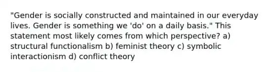 "Gender is socially constructed and maintained in our everyday lives. Gender is something we 'do' on a daily basis." This statement most likely comes from which perspective? a) structural functionalism b) feminist theory c) symbolic interactionism d) conflict theory