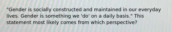 "Gender is socially constructed and maintained in our everyday lives. Gender is something we 'do' on a daily basis." This statement most likely comes from which perspective?