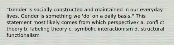 "Gender is socially constructed and maintained in our everyday lives. Gender is something we 'do' on a daily basis." This statement most likely comes from which perspective? a. conflict theory b. labeling theory c. symbolic interactionism d. structural functionalism