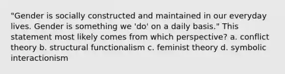 "Gender is socially constructed and maintained in our everyday lives. Gender is something we 'do' on a daily basis." This statement most likely comes from which perspective? a. conflict theory b. structural functionalism c. feminist theory d. symbolic interactionism