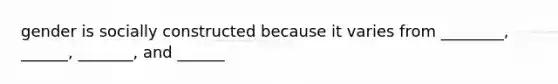 gender is socially constructed because it varies from ________, ______, _______, and ______