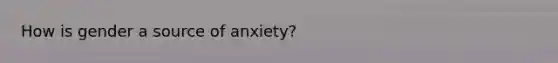 How is gender a source of anxiety?