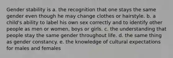 Gender stability is a. the recognition that one stays the same gender even though he may change clothes or hairstyle. b. a child's ability to label his own sex correctly and to identify other people as men or women, boys or girls. c. the understanding that people stay the same gender throughout life. d. the same thing as gender constancy. e. the knowledge of cultural expectations for males and females