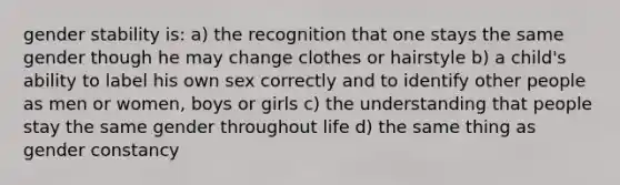 gender stability is: a) the recognition that one stays the same gender though he may change clothes or hairstyle b) a child's ability to label his own sex correctly and to identify other people as men or women, boys or girls c) the understanding that people stay the same gender throughout life d) the same thing as gender constancy