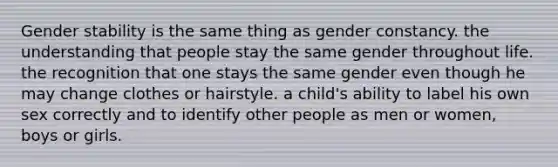 Gender stability is the same thing as gender constancy. the understanding that people stay the same gender throughout life. the recognition that one stays the same gender even though he may change clothes or hairstyle. a child's ability to label his own sex correctly and to identify other people as men or women, boys or girls.