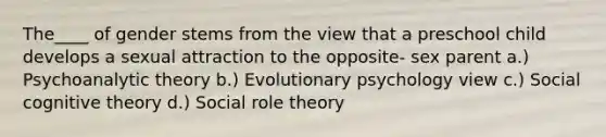 The____ of gender stems from the view that a preschool child develops a sexual attraction to the opposite- sex parent a.) Psychoanalytic theory b.) Evolutionary psychology view c.) Social cognitive theory d.) Social role theory