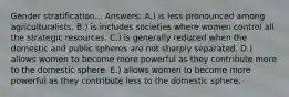 Gender stratification... Answers: A.) is less pronounced among agriculturalists. B.) is includes societies where women control all the strategic resources. C.) is generally reduced when the domestic and public spheres are not sharply separated. D.) allows women to become more powerful as they contribute more to the domestic sphere. E.) allows women to become more powerful as they contribute less to the domestic sphere.