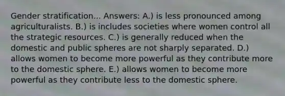 Gender stratification... Answers: A.) is less pronounced among agriculturalists. B.) is includes societies where women control all the strategic resources. C.) is generally reduced when the domestic and public spheres are not sharply separated. D.) allows women to become more powerful as they contribute more to the domestic sphere. E.) allows women to become more powerful as they contribute less to the domestic sphere.