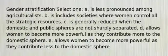 Gender stratification Select one: a. is less pronounced among agriculturalists. b. is includes societies where women control all the strategic resources. c. is generally reduced when the domestic and public spheres are not sharply separated. d. allows women to become more powerful as they contribute more to the domestic sphere. e. allows women to become more powerful as they contribute less to the domestic sphere.