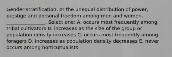 Gender stratification, or the unequal distribution of power, prestige and personal freedom among men and women, ________________. Select one: A. occurs most frequently among tribal cultivators B. increases as the size of the group or population density increases C. occurs most frequently among foragers D. increases as population density decreases E. never occurs among horticultualists