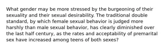 What gender may be more stressed by the burgeoning of their sexuality and their sexual desirability. The traditional double standard, by which female sexual behavior is judged more harshly than male sexual behavior, has clearly diminished over the last half century, as the rates and acceptability of premarital sex have increased among teens of both sexes?