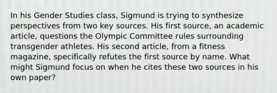 In his Gender Studies class, Sigmund is trying to synthesize perspectives from two key sources. His first source, an academic article, questions the Olympic Committee rules surrounding transgender athletes. His second article, from a fitness magazine, specifically refutes the first source by name. What might Sigmund focus on when he cites these two sources in his own paper?