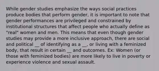 While gender studies emphasize the ways social practices produce bodies that perform gender, it is important to note that gender performances are privileged and constrained by institutional structures that affect people who actually define as "real" women and men. This means that even though gender studies may provide a more inclusive approach, there are social and political __ of identifying as a __, or living with a feminized body, that result in certain __ and outcomes. Ex: Women (or those with feminized bodies) are more likely to live in poverty or experience violence and sexual assault.