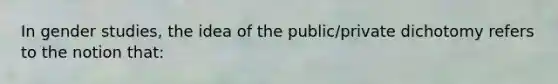 In gender studies, the idea of the public/private dichotomy refers to the notion that: