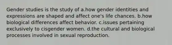 Gender studies is the study of a.how gender identities and expressions are shaped and affect one's life chances. b.how biological differences affect behavior. c.issues pertaining exclusively to cisgender women. d.the cultural and biological processes involved in sexual reproduction.