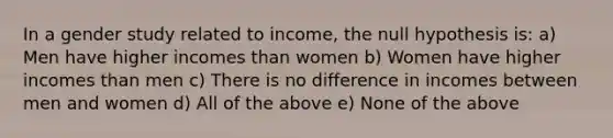 In a gender study related to income, the null hypothesis is: a) Men have higher incomes than women b) Women have higher incomes than men c) There is no difference in incomes between men and women d) All of the above e) None of the above