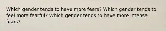 Which gender tends to have more fears? Which gender tends to feel more fearful? Which gender tends to have more intense fears?