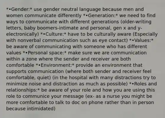 *•Gender:* use gender neutral language because men and women communicate differently *•Generation:* we need to find ways to communicate with different generations (older-writing letters, baby boomers-intimate and personal, gen x and y-electronically) *•Culture:* have to be culturally aware (Especially with nonverbal communication such as eye contact) *•Values:* be aware of communicating with someone who has different values *•Personal space:* make sure we are communication within a zone where the sender and receiver are both comfortable *•Environment:* provide an environment that supports communication (where both sender and receiver feel comfortable, quiet) (in the hospital with many distractions try to minimize noise and distraction as much as possible) *•Roles and relationships:* be aware of your role and how you are using this role to communice your message (ex- as a nurse you might be more comfortable to talk to doc on phone rather than in person because intimidated)