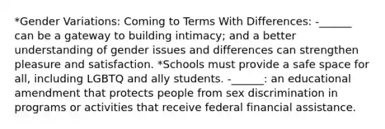 *Gender Variations: Coming to Terms With Differences: -______ can be a gateway to building intimacy; and a better understanding of gender issues and differences can strengthen pleasure and satisfaction. *Schools must provide a safe space for all, including LGBTQ and ally students. -______: an educational amendment that protects people from sex discrimination in programs or activities that receive federal financial assistance.