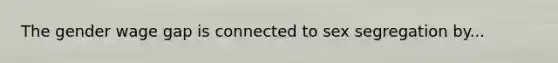 The gender wage gap is connected to sex segregation by...