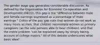 The gender wage gap generates considerable discussion. As defined by the Organisation for Economic Co-operation and Development (OECD), this gap is the "difference between male and female earnings expressed as a percentage of male earnings." Critics of the pay gap note that women do not work as many hours as men, that children necessitate women as primary caregivers (as the sole persons able to bear children), and that the entire problem "can be explained away by simply taking account of college majors." All of this debate underscores what basic idea?