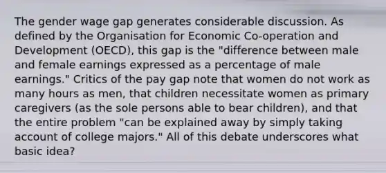 The gender wage gap generates considerable discussion. As defined by the Organisation for Economic Co-operation and Development (OECD), this gap is the "difference between male and female earnings expressed as a percentage of male earnings." Critics of the pay gap note that women do not work as many hours as men, that children necessitate women as primary caregivers (as the sole persons able to bear children), and that the entire problem "can be explained away by simply taking account of college majors." All of this debate underscores what basic idea?