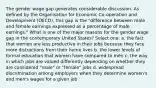 The gender wage gap generates considerable discussion. As defined by the Organisation for Economic Co-operation and Development (OECD), this gap is the "difference between male and female earnings expressed as a percentage of male earnings." What is one of the major reasons for the gender wage gap in the contemporary United States? Select one: a. the fact that women are less productive in their jobs because they face more distractions from their home lives b. the lower levels of formal education that women have compared to men c. the way in which jobs are valued differently depending on whether they are considered "male" or "female" jobs d. widespread discrimination among employers when they determine women's and men's wages for a given job