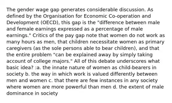 The gender wage gap generates considerable discussion. As defined by the Organisation for Economic Co-operation and Development (OECD), this gap is the "difference between male and female earnings expressed as a percentage of male earnings." Critics of the pay gap note that women do not work as many hours as men, that children necessitate women as primary caregivers (as the sole persons able to bear children), and that the entire problem "can be explained away by simply taking account of college majors." All of this debate underscores what basic idea? :a. the innate nature of women as child-bearers in society b. the way in which work is valued differently between men and women c. that there are few instances in any society where women are more powerful than men d. the extent of male dominance in society