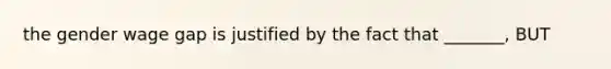 the gender wage gap is justified by the fact that _______, BUT