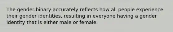 The gender-binary accurately reflects how all people experience their gender identities, resulting in everyone having a gender identity that is either male or female.