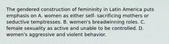 The gendered construction of femininity in Latin America puts emphasis on A. women as either self- sacrificing mothers or seductive temptresses. B. women's breadwinning roles. C. female sexuality as active and unable to be controlled. D. women's aggressive and violent behavior.