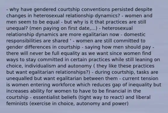 - why have gendered courtship conventions persisted despite changes in heterosexual relationship dynamics? - women and men seem to be equal - but why is it that practices are still unequal? (men paying on first date,...) - heterosexual relationship dynamics are more egalitarian now - domestic responsibilities are shared ' - women are still committed to gender differences in courtship - saying how men should pay - there will never be full equality as we want since women find ways to stay committed in certain practices while still leaning on choice, individualism and autonomy ( they like these practices but want egalitarian relationships?) - during courtship, tasks are unequalled but want egalitarian between them - current tension is women entering workforce which reduces gap of inequality but increases ability for women to have to be financial in the courtship - essentialist beliefs (tight way to react) and liberal feminists (exercise in choice, autonomy and power)