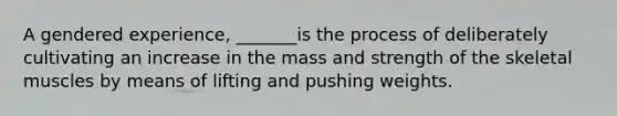 A gendered experience, _______is the process of deliberately cultivating an increase in the mass and strength of the skeletal muscles by means of lifting and pushing weights.