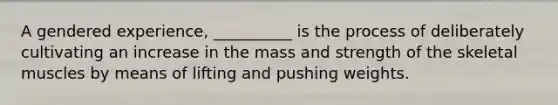 A gendered experience, __________ is the process of deliberately cultivating an increase in the mass and strength of the skeletal muscles by means of lifting and pushing weights.