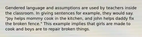 Gendered language and assumptions are used by teachers inside the classroom. In giving sentences for example, they would say. "Joy helps mommy cook in the kitchen, and john helps daddy fix the broken fence." This example implies that girls are made to cook and boys are to repair broken things.