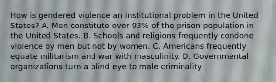 How is gendered violence an institutional problem in the United States? A. Men constitute over 93% of the prison population in the United States. B. Schools and religions frequently condone violence by men but not by women. C. Americans frequently equate militarism and war with masculinity. D. Governmental organizations turn a blind eye to male criminality