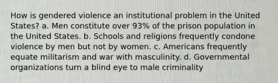 How is gendered violence an institutional problem in the United States? a. Men constitute over 93% of the prison population in the United States. b. Schools and religions frequently condone violence by men but not by women. c. Americans frequently equate militarism and war with masculinity. d. Governmental organizations turn a blind eye to male criminality