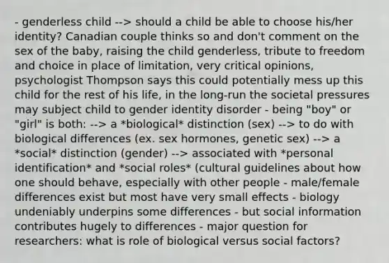 - genderless child --> should a child be able to choose his/her identity? Canadian couple thinks so and don't comment on the sex of the baby, raising the child genderless, tribute to freedom and choice in place of limitation, very critical opinions, psychologist Thompson says this could potentially mess up this child for the rest of his life, in the long-run the societal pressures may subject child to gender identity disorder - being "boy" or "girl" is both: --> a *biological* distinction (sex) --> to do with biological differences (ex. sex hormones, genetic sex) --> a *social* distinction (gender) --> associated with *personal identification* and *social roles* (cultural guidelines about how one should behave, especially with other people - male/female differences exist but most have very small effects - biology undeniably underpins some differences - but social information contributes hugely to differences - major question for researchers: what is role of biological versus social factors?