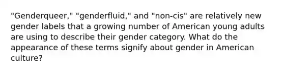 "Genderqueer," "genderfluid," and "non-cis" are relatively new gender labels that a growing number of American young adults are using to describe their gender category. What do the appearance of these terms signify about gender in American culture?