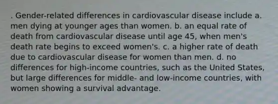 . Gender-related differences in cardiovascular disease include a. men dying at younger ages than women. b. an equal rate of death from cardiovascular disease until age 45, when men's death rate begins to exceed women's. c. a higher rate of death due to cardiovascular disease for women than men. d. no differences for high-income countries, such as the United States, but large differences for middle- and low-income countries, with women showing a survival advantage.