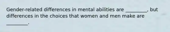 Gender-related differences in mental abilities are _________, but differences in the choices that women and men make are _________.