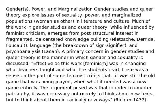 Gender(s), Power, and Marginalization Gender studies and queer theory explore issues of sexuality, power, and marginalized populations (woman as other) in literature and culture. Much of the work in gender studies and queer theory, while influenced by feminist criticism, emerges from post-structural interest in fragmented, de-centered knowledge building (Nietzsche, Derrida, Foucault), language (the breakdown of sign-signifier), and psychoanalysis (Lacan). A primary concern in gender studies and queer theory is the manner in which gender and sexuality is discussed: "Effective as this work [feminism] was in changing what teachers taught and what the students read, there was a sense on the part of some feminist critics that...it was still the old game that was being played, when what it needed was a new game entirely. The argument posed was that in order to counter patriarchy, it was necessary not merely to think about new texts, but to think about them in radically new ways" (Richter 1432).