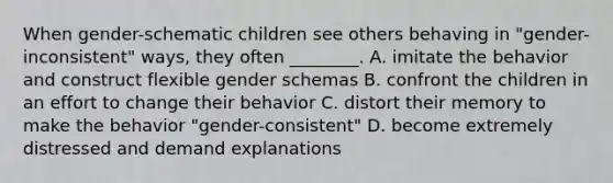 When gender-schematic children see others behaving in "gender-inconsistent" ways, they often ________. A. imitate the behavior and construct flexible gender schemas B. confront the children in an effort to change their behavior C. distort their memory to make the behavior "gender-consistent" D. become extremely distressed and demand explanations