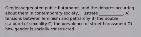 Gender-segregated public bathrooms. and the debates occurring about them in contemporary society, illustrate ____________. A) tensions between feminism and patriarchy B) the double standard of sexuality C) the prevalence of street harassment D) how gender is socially constructed