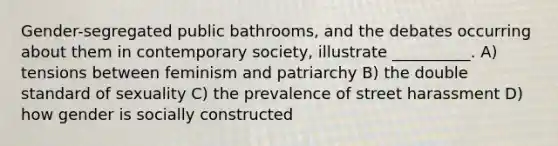 Gender-segregated public bathrooms, and the debates occurring about them in contemporary society, illustrate __________. A) tensions between feminism and patriarchy B) the double standard of sexuality C) the prevalence of street harassment D) how gender is socially constructed