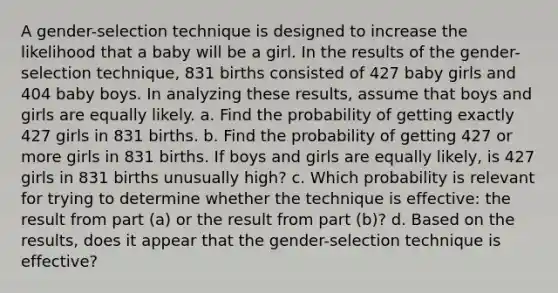 A​ gender-selection technique is designed to increase the likelihood that a baby will be a girl. In the results of the​ gender-selection technique, 831 births consisted of 427 baby girls and 404 baby boys. In analyzing these​ results, assume that boys and girls are equally likely. a. Find the probability of getting exactly 427 girls in 831 births. b. Find the probability of getting 427 or more girls in 831 births. If boys and girls are equally​ likely, is 427 girls in 831 births unusually​ high? c. Which probability is relevant for trying to determine whether the technique is​ effective: the result from part​ (a) or the result from part​ (b)? d. Based on the​ results, does it appear that the​ gender-selection technique is​ effective?