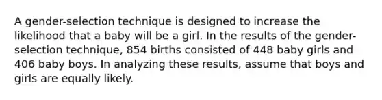 A​ gender-selection technique is designed to increase the likelihood that a baby will be a girl. In the results of the​ gender-selection technique, 854 births consisted of 448 baby girls and 406 baby boys. In analyzing these​ results, assume that boys and girls are equally likely.