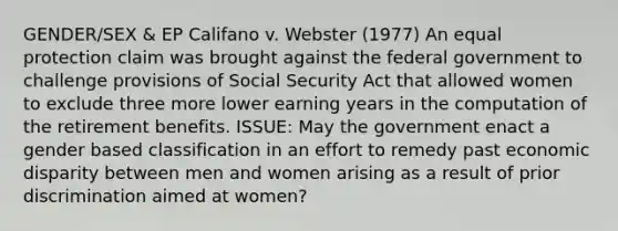 GENDER/SEX & EP Califano v. Webster (1977) An equal protection claim was brought against the federal government to challenge provisions of Social Security Act that allowed women to exclude three more lower earning years in the computation of the retirement benefits. ISSUE: May the government enact a gender based classification in an effort to remedy past economic disparity between men and women arising as a result of prior discrimination aimed at women?