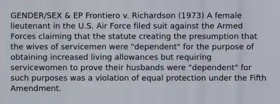 GENDER/SEX & EP Frontiero v. Richardson (1973) A female lieutenant in the U.S. Air Force filed suit against the Armed Forces claiming that the statute creating the presumption that the wives of servicemen were "dependent" for the purpose of obtaining increased living allowances but requiring servicewomen to prove their husbands were "dependent" for such purposes was a violation of equal protection under the Fifth Amendment.