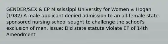 GENDER/SEX & EP Mississippi University for Women v. Hogan (1982) A male applicant denied admission to an all-female state-sponsored nursing school sought to challenge the school's exclusion of men. Issue: Did state statute violate EP of 14th Amendment